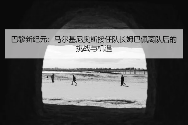 巴黎新纪元：马尔基尼奥斯接任队长姆巴佩离队后的挑战与机遇