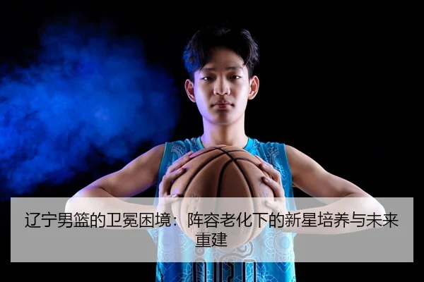 辽宁男篮的卫冕困境：阵容老化下的新星培养与未来重建
