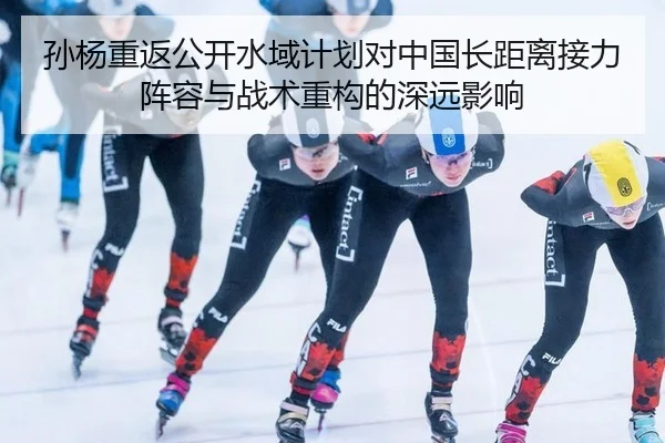 孙杨重返公开水域计划对中国长距离接力阵容与战术重构的深远影响